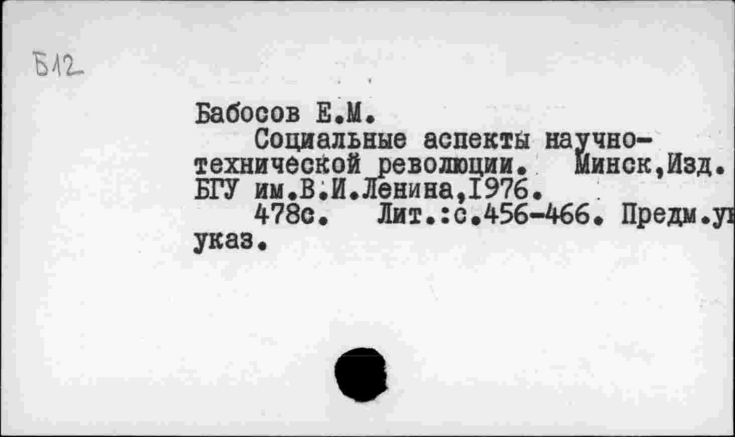 ﻿Бабосов Е.М.
Социальные аспекты научно-технической революции. Минск,Изд. БГУ им.В.И.Ленина,1976.
478с.	Лит.:с.456-466. Предм.у]
указ.